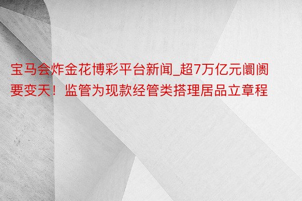 宝马会炸金花博彩平台新闻_超7万亿元阛阓要变天！监管为现款经管类搭理居品立章程