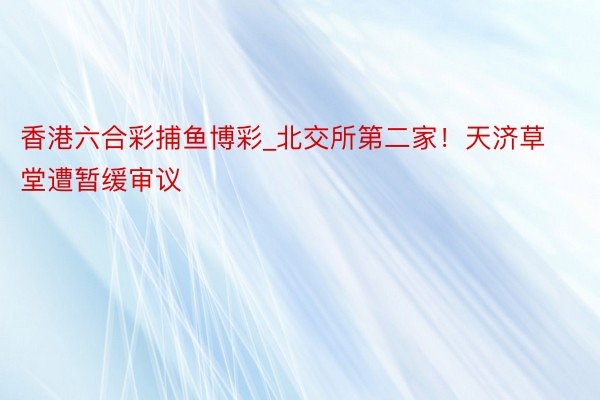 香港六合彩捕鱼博彩_北交所第二家！天济草堂遭暂缓审议