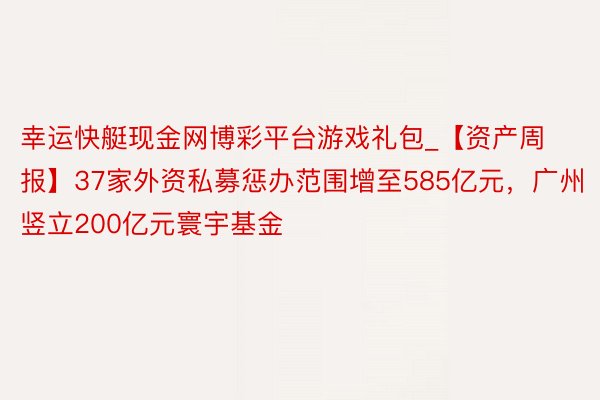 幸运快艇现金网博彩平台游戏礼包_【资产周报】37家外资私募惩办范围增至585亿元，广州竖立200亿元