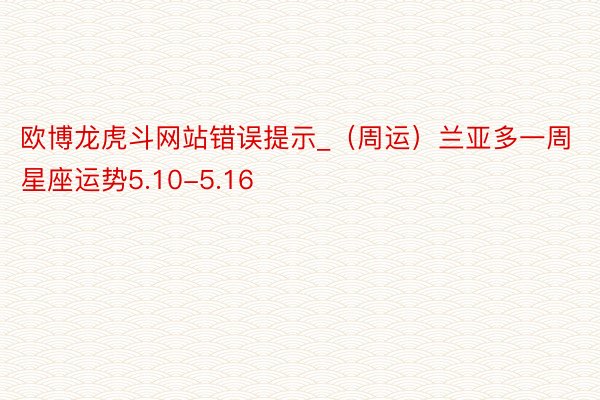 欧博龙虎斗网站错误提示_（周运）兰亚多一周星座运势5.10-5.16