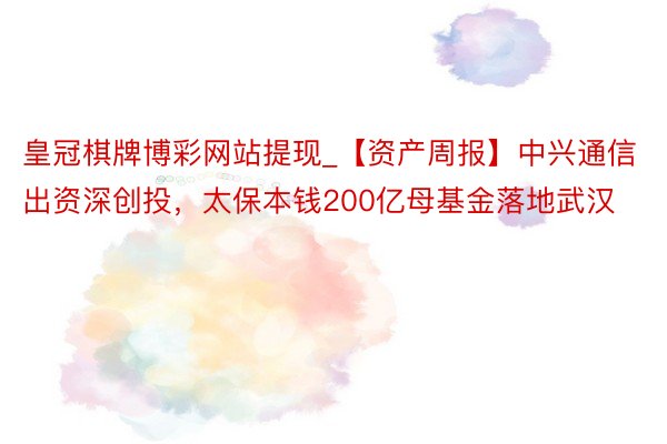 皇冠棋牌博彩网站提现_【资产周报】中兴通信出资深创投，太保本钱200亿母基金落地武汉
