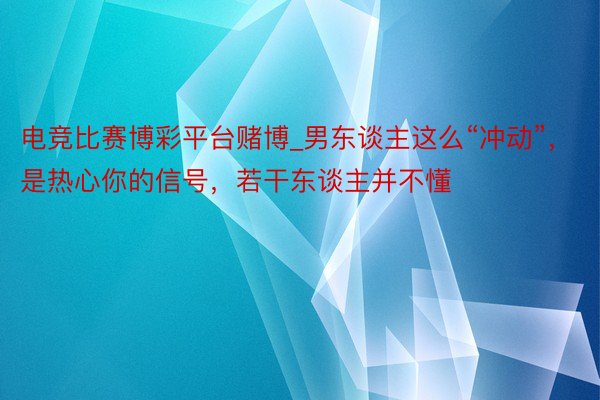 电竞比赛博彩平台赌博_男东谈主这么“冲动”，是热心你的信号，若干东谈主并不懂
