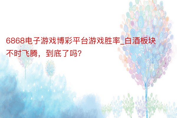 6868电子游戏博彩平台游戏胜率_白酒板块不时飞腾，到底了吗？