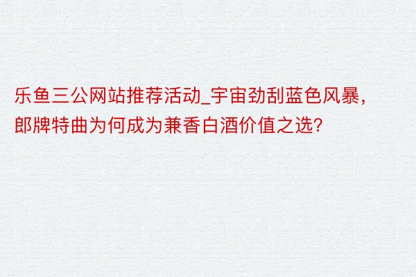 乐鱼三公网站推荐活动_宇宙劲刮蓝色风暴，郎牌特曲为何成为兼香白酒价值之选？